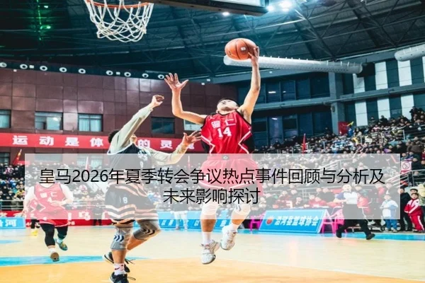 皇马2026年夏季转会争议热点事件回顾与分析及未来影响探讨