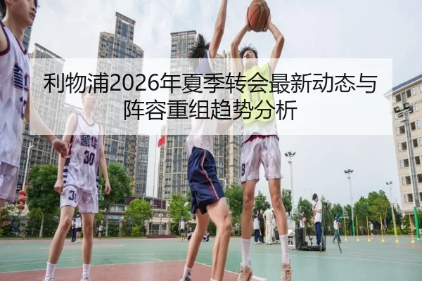 利物浦2026年夏季转会最新动态与阵容重组趋势分析